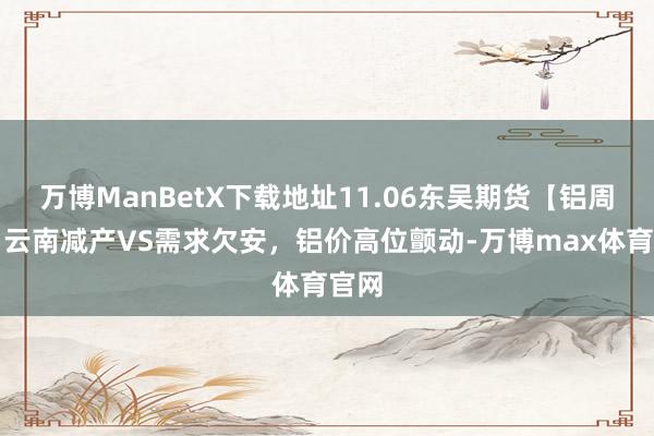 万博ManBetX下载地址11.06东吴期货【铝周报】云南减产VS需求欠安，铝价高位颤动-万博max体育官网