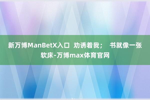 新万博ManBetX入口  劝诱着我；  书就像一张软床-万博max体育官网