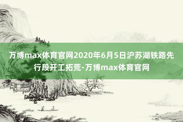 万博max体育官网2020年6月5日沪苏湖铁路先行段开工拓荒-万博max体育官网