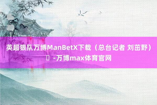 英超狼队万博ManBetX下载（总台记者 刘茁野）	-万博max体育官网