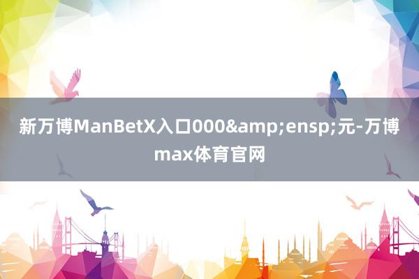 新万博ManBetX入口000&ensp;元-万博max体育官网