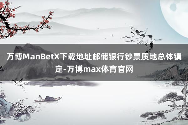 万博ManBetX下载地址邮储银行钞票质地总体镇定-万博max体育官网