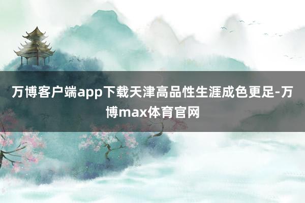 万博客户端app下载天津高品性生涯成色更足-万博max体育官网