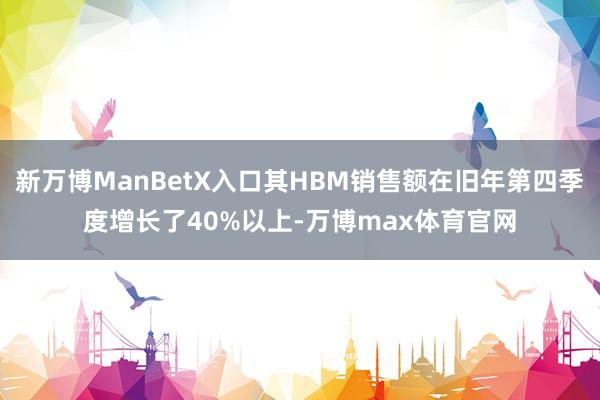 新万博ManBetX入口其HBM销售额在旧年第四季度增长了40%以上-万博max体育官网