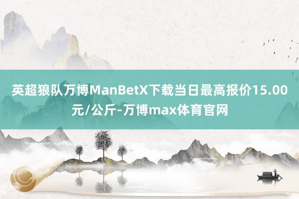 英超狼队万博ManBetX下载当日最高报价15.00元/公斤-万博max体育官网