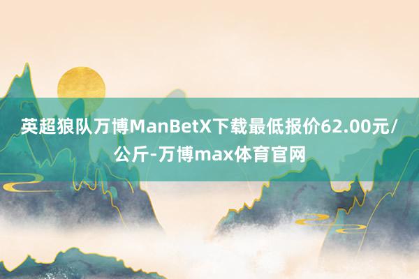 英超狼队万博ManBetX下载最低报价62.00元/公斤-万博max体育官网