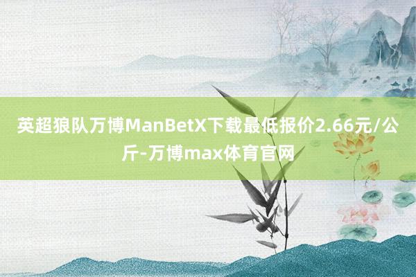英超狼队万博ManBetX下载最低报价2.66元/公斤-万博max体育官网