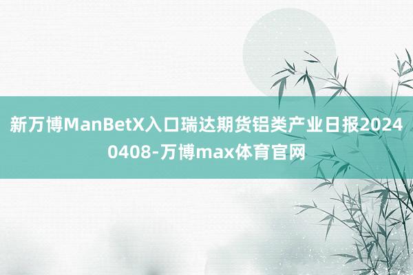 新万博ManBetX入口瑞达期货铝类产业日报20240408-万博max体育官网