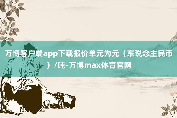 万博客户端app下载报价单元为元（东说念主民币）/吨-万博max体育官网