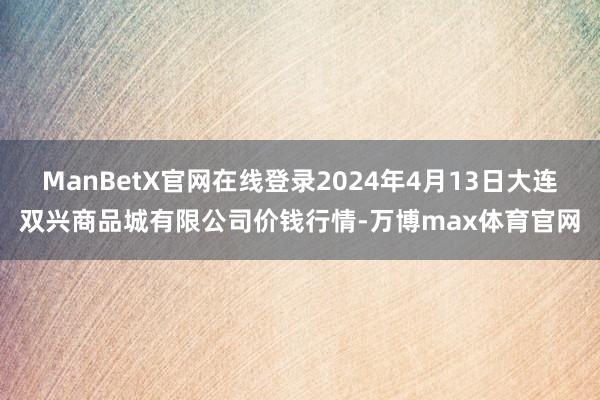 ManBetX官网在线登录2024年4月13日大连双兴商品城有限公司价钱行情-万博max体育官网