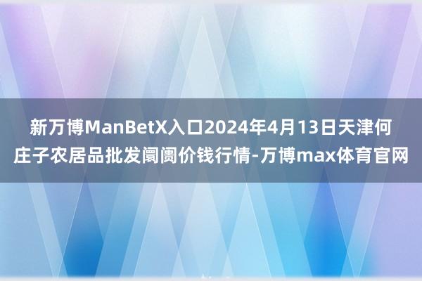 新万博ManBetX入口2024年4月13日天津何庄子农居品批发阛阓价钱行情-万博max体育官网