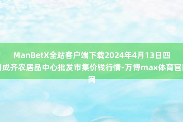 ManBetX全站客户端下载2024年4月13日四川成齐农居品中心批发市集价钱行情-万博max体育官网