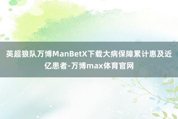 英超狼队万博ManBetX下载大病保障累计惠及近亿患者-万博max体育官网