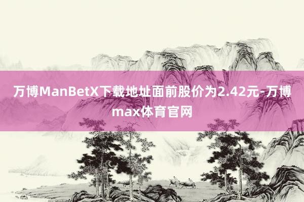 万博ManBetX下载地址面前股价为2.42元-万博max体育官网