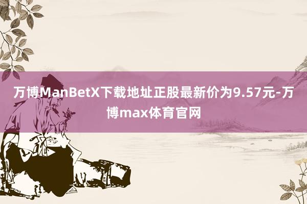 万博ManBetX下载地址正股最新价为9.57元-万博max体育官网