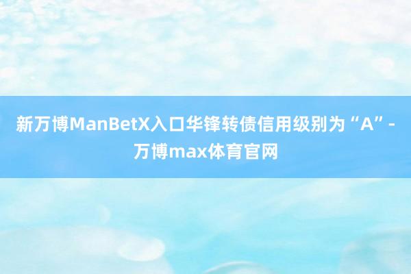 新万博ManBetX入口华锋转债信用级别为“A”-万博max体育官网