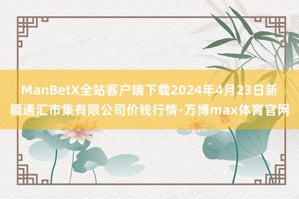 ManBetX全站客户端下载2024年4月23日新疆通汇市集有限公司价钱行情-万博max体育官网