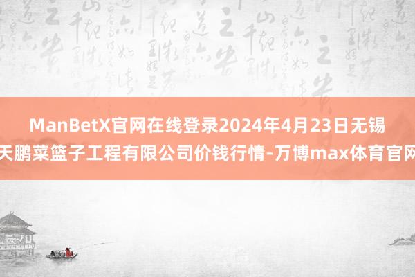 ManBetX官网在线登录2024年4月23日无锡天鹏菜篮子工程有限公司价钱行情-万博max体育官网