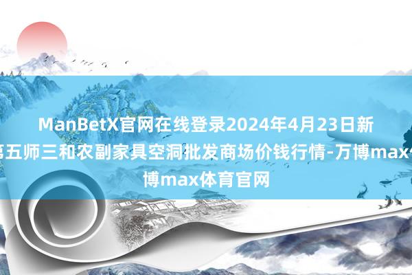 ManBetX官网在线登录2024年4月23日新疆兵团第五师三和农副家具空洞批发商场价钱行情-万博max体育官网