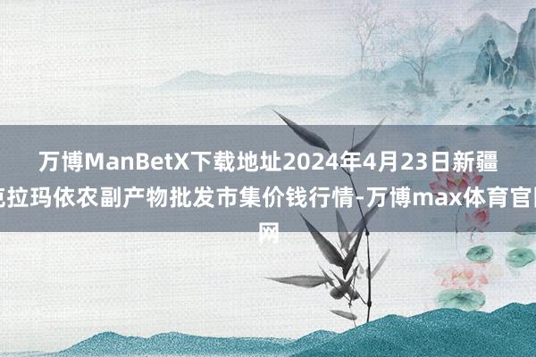 万博ManBetX下载地址2024年4月23日新疆克拉玛依农副产物批发市集价钱行情-万博max体育官网