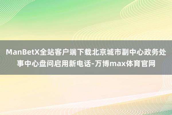 ManBetX全站客户端下载北京城市副中心政务处事中心盘问启用新电话-万博max体育官网