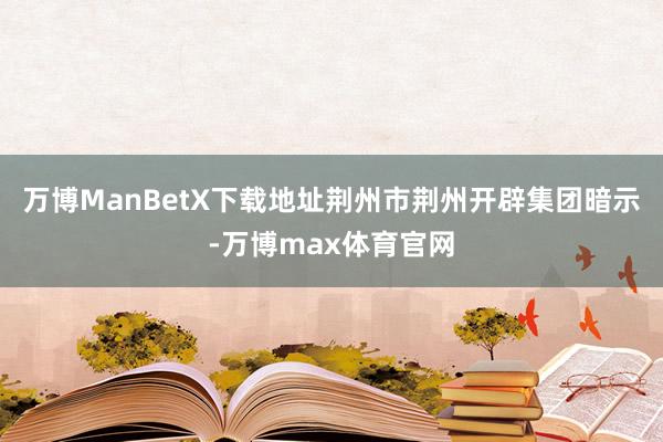 万博ManBetX下载地址荆州市荆州开辟集团暗示-万博max体育官网