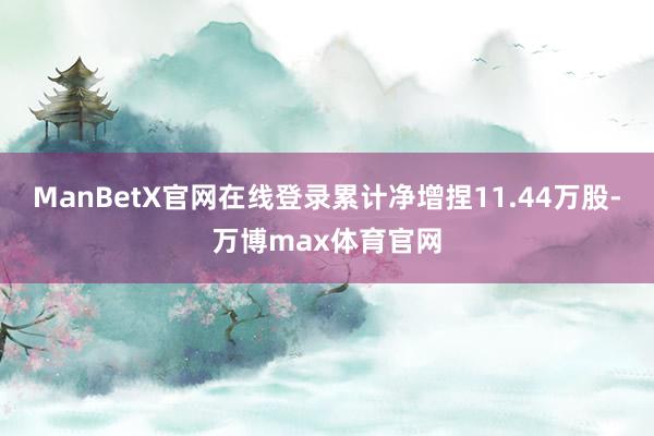 ManBetX官网在线登录累计净增捏11.44万股-万博max体育官网