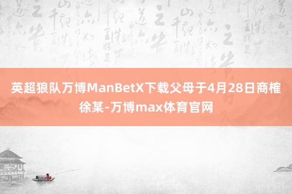 英超狼队万博ManBetX下载父母于4月28日商榷徐某-万博max体育官网