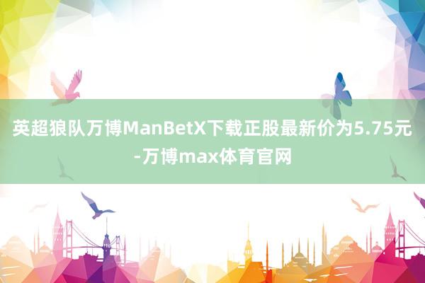 英超狼队万博ManBetX下载正股最新价为5.75元-万博max体育官网