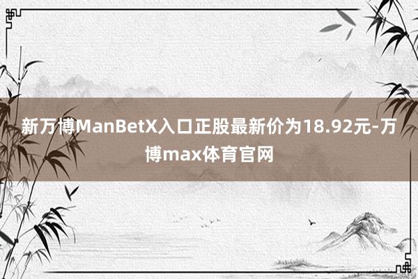 新万博ManBetX入口正股最新价为18.92元-万博max体育官网