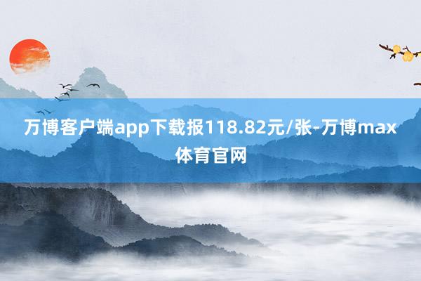 万博客户端app下载报118.82元/张-万博max体育官网