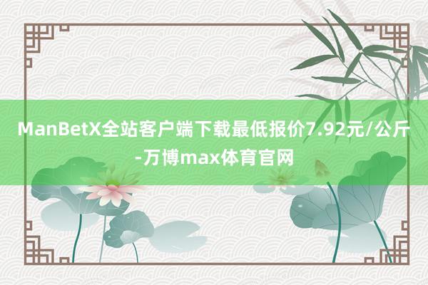 ManBetX全站客户端下载最低报价7.92元/公斤-万博max体育官网