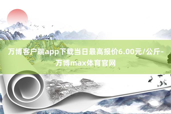 万博客户端app下载当日最高报价6.00元/公斤-万博max体育官网
