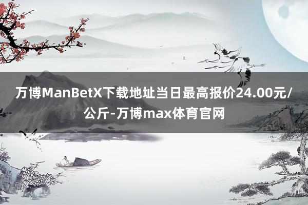 万博ManBetX下载地址当日最高报价24.00元/公斤-万博max体育官网