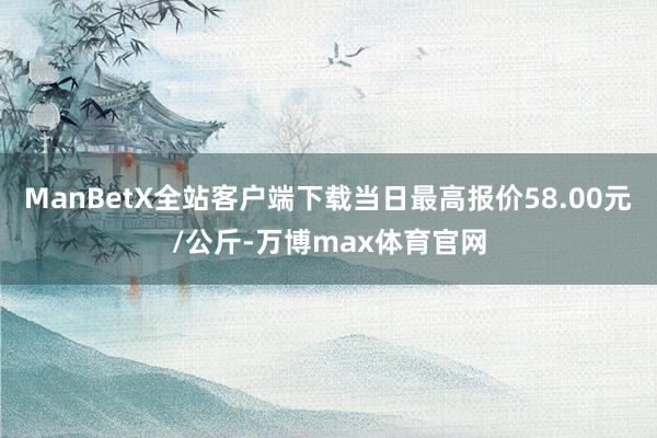 ManBetX全站客户端下载当日最高报价58.00元/公斤-万博max体育官网