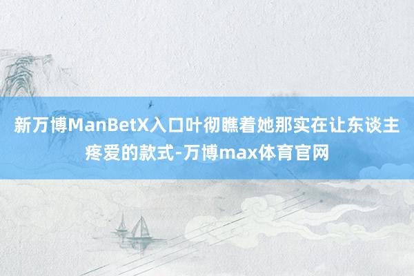 新万博ManBetX入口叶彻瞧着她那实在让东谈主疼爱的款式-万博max体育官网