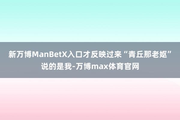新万博ManBetX入口才反映过来“青丘那老妪”说的是我-万博max体育官网