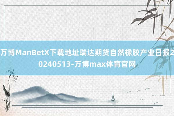 万博ManBetX下载地址瑞达期货自然橡胶产业日报20240513-万博max体育官网