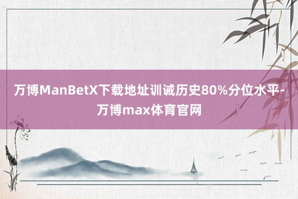 万博ManBetX下载地址训诫历史80%分位水平-万博max体育官网