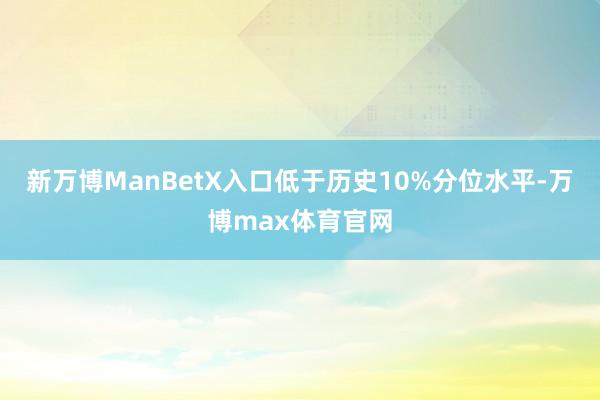 新万博ManBetX入口低于历史10%分位水平-万博max体育官网