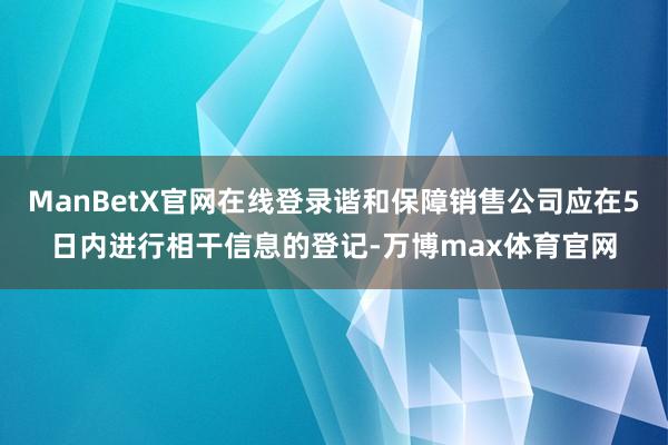 ManBetX官网在线登录谐和保障销售公司应在5日内进行相干信息的登记-万博max体育官网