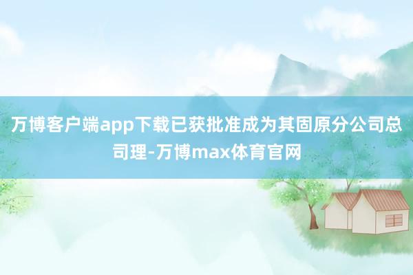 万博客户端app下载已获批准成为其固原分公司总司理-万博max体育官网