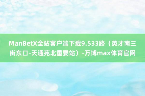 ManBetX全站客户端下载9.533路（英才南三街东口-天通苑北重要站）-万博max体育官网