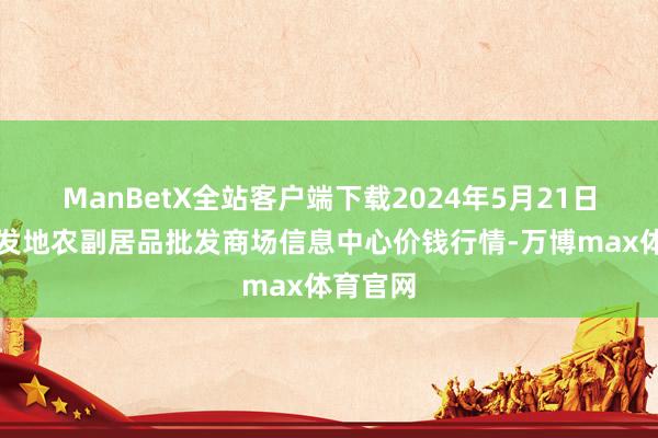 ManBetX全站客户端下载2024年5月21日北京新发地农副居品批发商场信息中心价钱行情-万博max体育官网