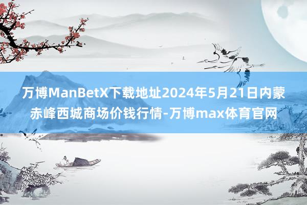万博ManBetX下载地址2024年5月21日内蒙赤峰西城商场价钱行情-万博max体育官网