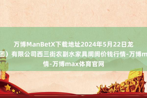 万博ManBetX下载地址2024年5月22日龙门实业（集团）有限公司西三街农副水家具阛阓价钱行情-万博max体育官网