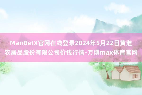 ManBetX官网在线登录2024年5月22日黄淮农居品股份有限公司价钱行情-万博max体育官网
