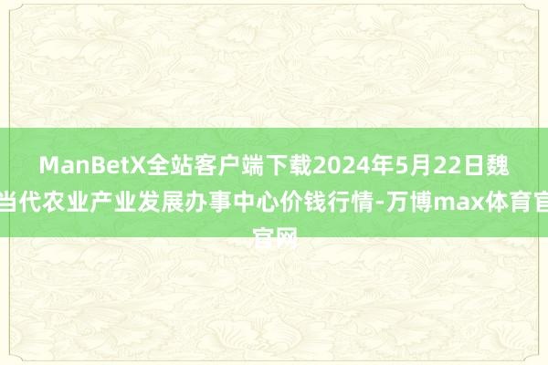 ManBetX全站客户端下载2024年5月22日魏县当代农业产业发展办事中心价钱行情-万博max体育官网