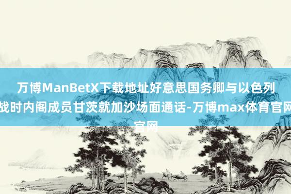 万博ManBetX下载地址好意思国务卿与以色列战时内阁成员甘茨就加沙场面通话-万博max体育官网