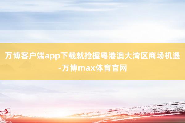 万博客户端app下载就抢握粤港澳大湾区商场机遇-万博max体育官网